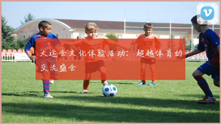大运会文化体验活动:超越体育的交流盛会