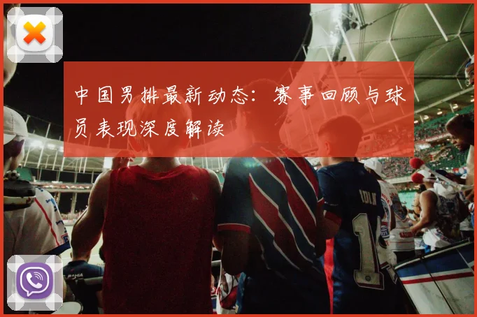 中国男排最新动态：赛事回顾与球员表现深度解读