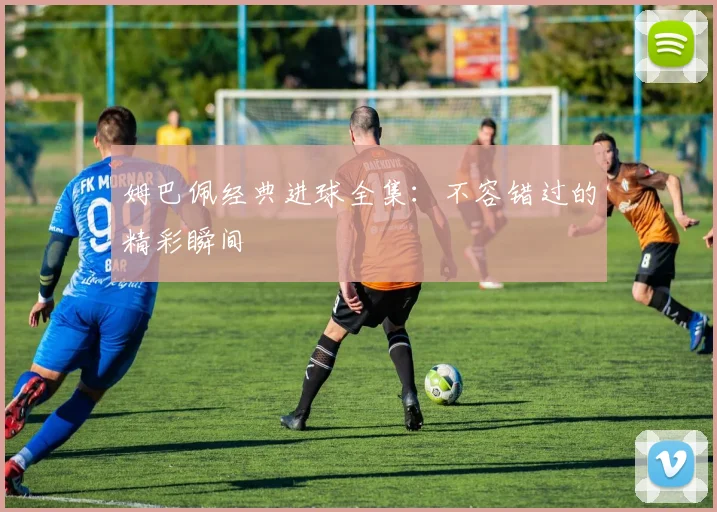 姆巴佩经典进球全集：不容错过的精彩瞬间