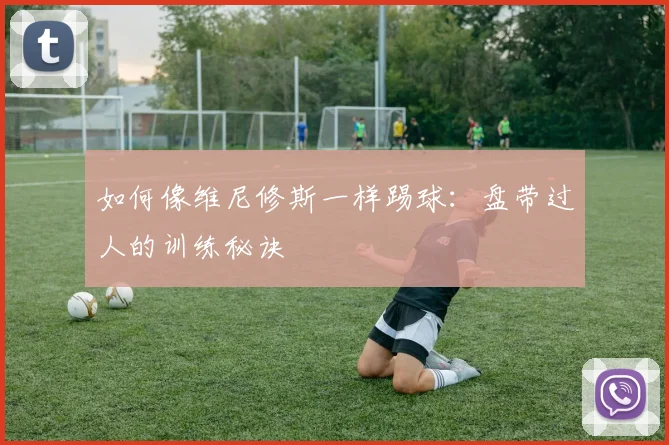 如何像维尼修斯一样踢球:盘带过人的训练秘诀