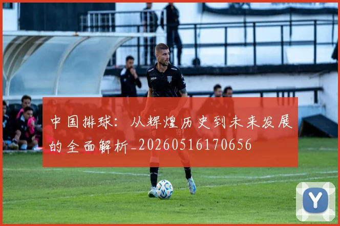 中国排球：从辉煌历史到未来发展的全面解析_20260516170656