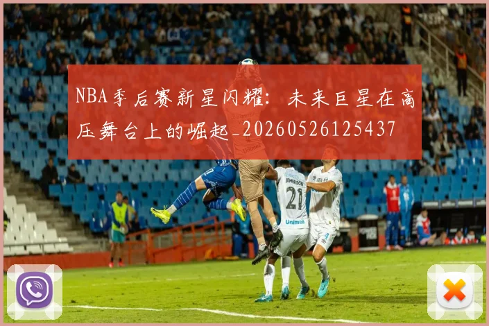 NBA季后赛新星闪耀:未来巨星在高压舞台上的崛起_20260526125437