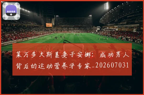 莱万多夫斯基妻子安娜:成功男人背后的运动营养学专家_20260703181802