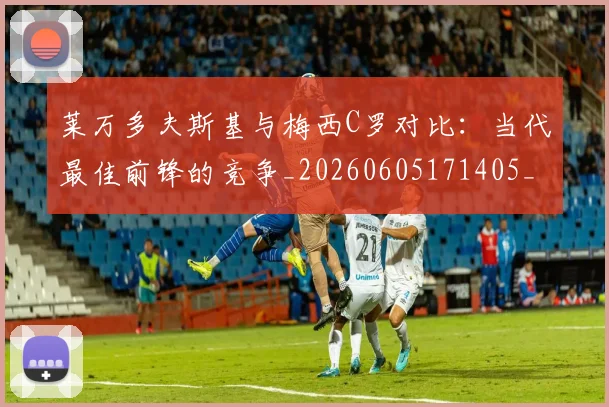 莱万多夫斯基与梅西C罗对比：当代最佳前锋的竞争_20260605171405_20260703181759