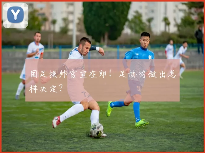 国足换帅官宣在即！足协将做出怎样决定？