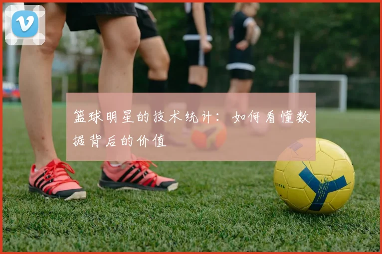 篮球明星的技术统计：如何看懂数据背后的价值