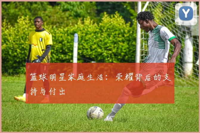 篮球明星家庭生活：荣耀背后的支持与付出