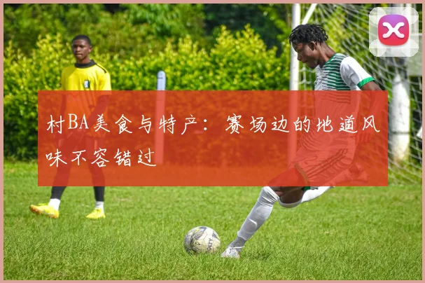 村BA美食与特产：赛场边的地道风味不容错过