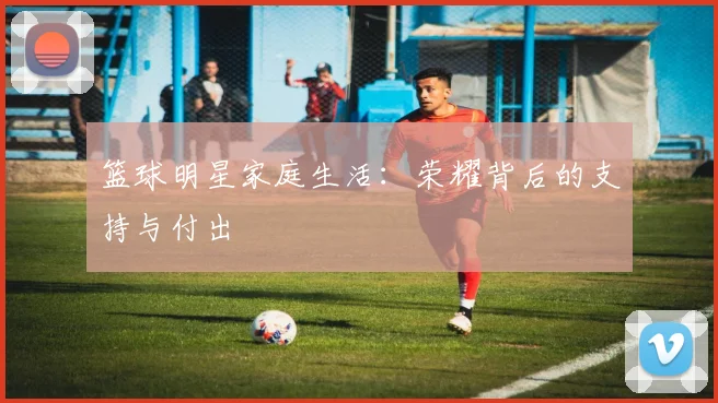 篮球明星家庭生活：荣耀背后的支持与付出