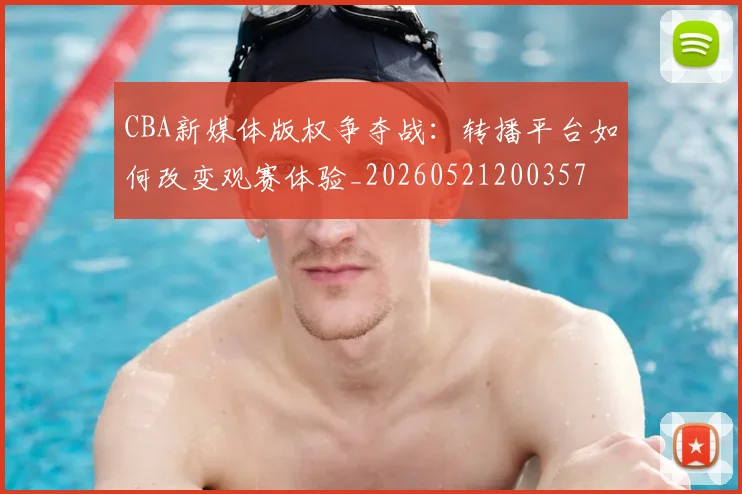 CBA新媒体版权争夺战：转播平台如何改变观赛体验_20260521200357