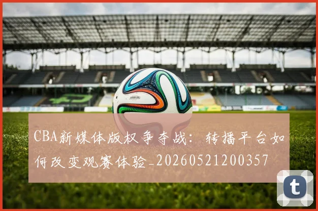 CBA新媒体版权争夺战：转播平台如何改变观赛体验_20260521200357