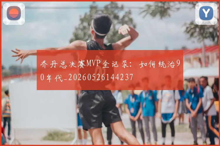 乔丹总决赛MVP全记录：如何统治90年代_20260526144237