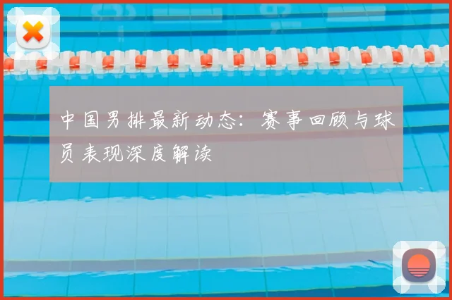 中国男排最新动态：赛事回顾与球员表现深度解读