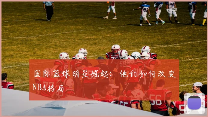 国际篮球明星崛起：他们如何改变NBA格局