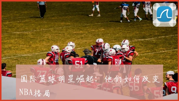 国际篮球明星崛起：他们如何改变NBA格局