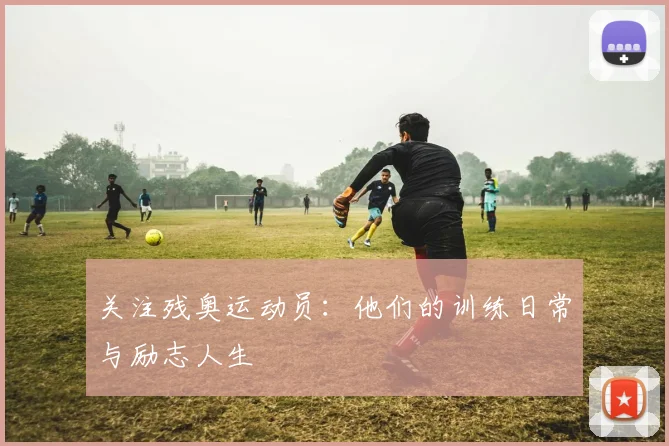 关注残奥运动员:他们的训练日常与励志人生