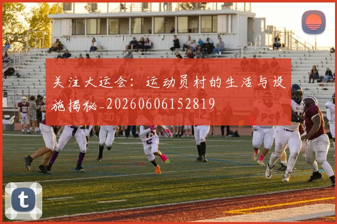 关注大运会:运动员村的生活与设施揭秘_20260606152819