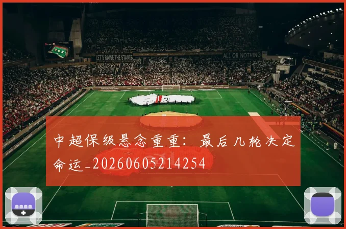 中超保级悬念重重：最后几轮决定命运_20260605214254