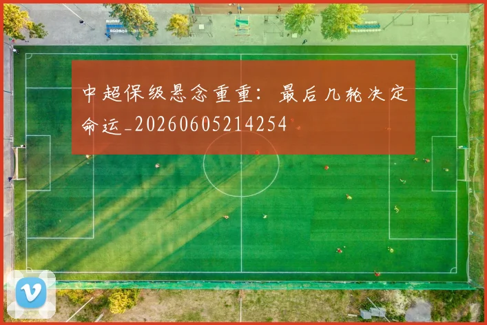 中超保级悬念重重:最后几轮决定命运_20260605214254