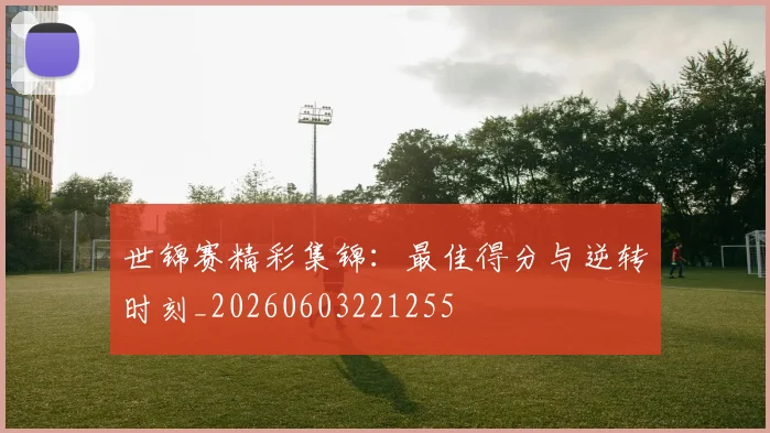 世锦赛精彩集锦：最佳得分与逆转时刻_20260603221255