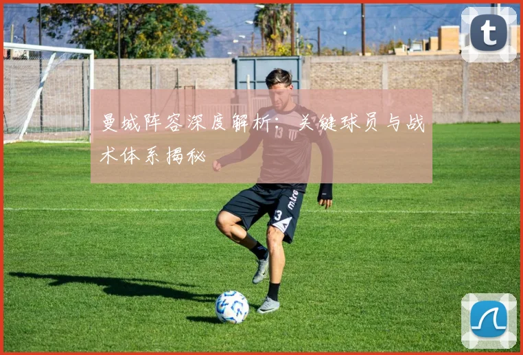 曼城阵容深度解析：关键球员与战术体系揭秘